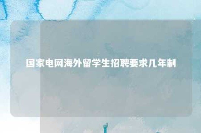 国家电网海外留学生招聘要求几年制 国家电网留学生应届毕业生