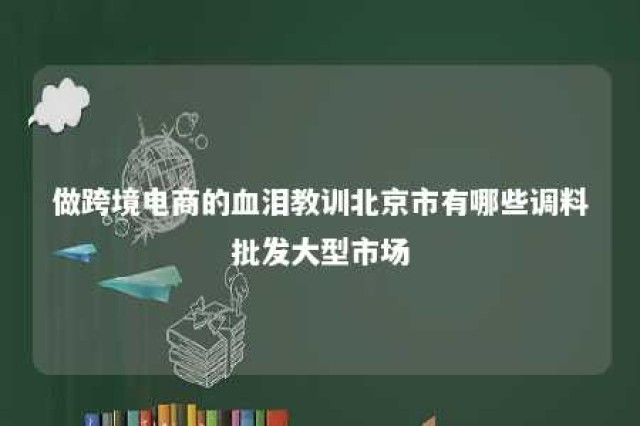 做跨境电商的血泪教训北京市有哪些调料批发大型市场 进口调料北京哪里有卖