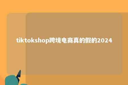 tiktokshop跨境电商真的假的2024